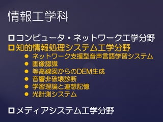 情報工学科
 コンピュータ・ネットワーク工学分野
 知的情報処理システム工学分野
     ネットワーク支援型音声言語学習システム
     画像認識
     等高線図からのDEM生成
     音響非破壊診断
     学習理論と連想記憶
     光計測システム

 メディアシステム工学分野
 