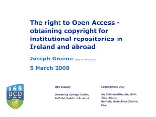 The right to Open Access -
obtaining copyright for
institutional repositories in
Ireland and abroad
Joseph Greene         (Not a solicitor!)


5 March 2009


       UCD Library                         Leabharlann UCD


       University College Dublin,          An Coláiste Ollscoile, Baile
       Belfield, Dublin 4, Ireland         Átha Cliath,
                                           Belfield, Baile Átha Cliath 4,
                                           Eire
 