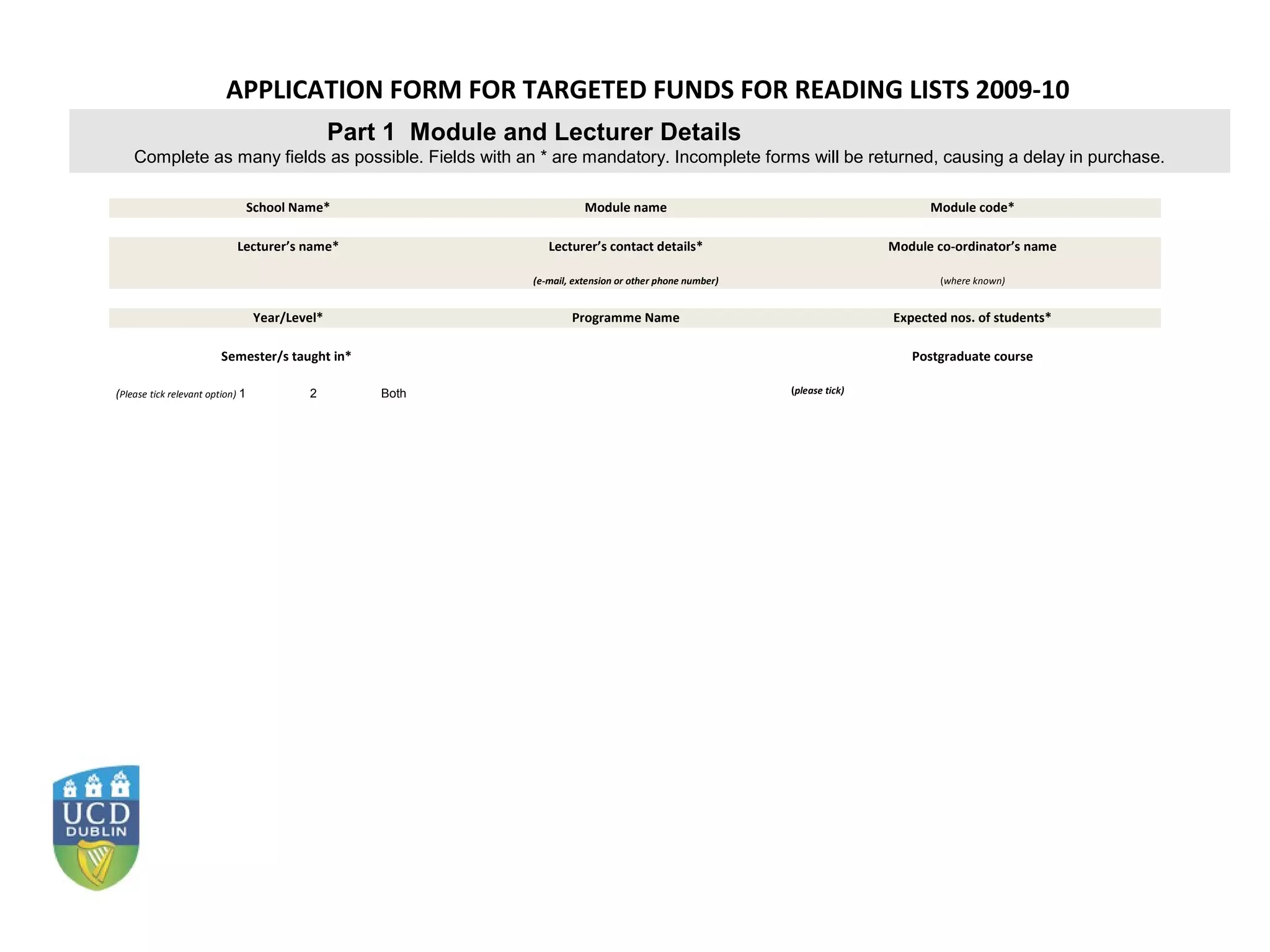 APPLICATION FORM FOR TARGETED FUNDS FOR READING LISTS 2009-10
                                                Part 1 Module and Lecturer Details
    Complete as many fields as possible. Fields with an * are mandatory. Incomplete forms will be returned, causing a delay in purchase.

                                  School Name*                             Module name                                            Module code*

                            Lecturer’s name*                       Lecturer’s contact details*                              Module co-ordinator’s name

                                                                (e-mail, extension or other phone number)                           (where known)


                                  Year/Level*                           Programme Name                                      Expected nos. of students*

                         Semester/s taught in*                                                                                 Postgraduate course

(Please tick relevant option) 1            2        Both                                                    (please tick)
 