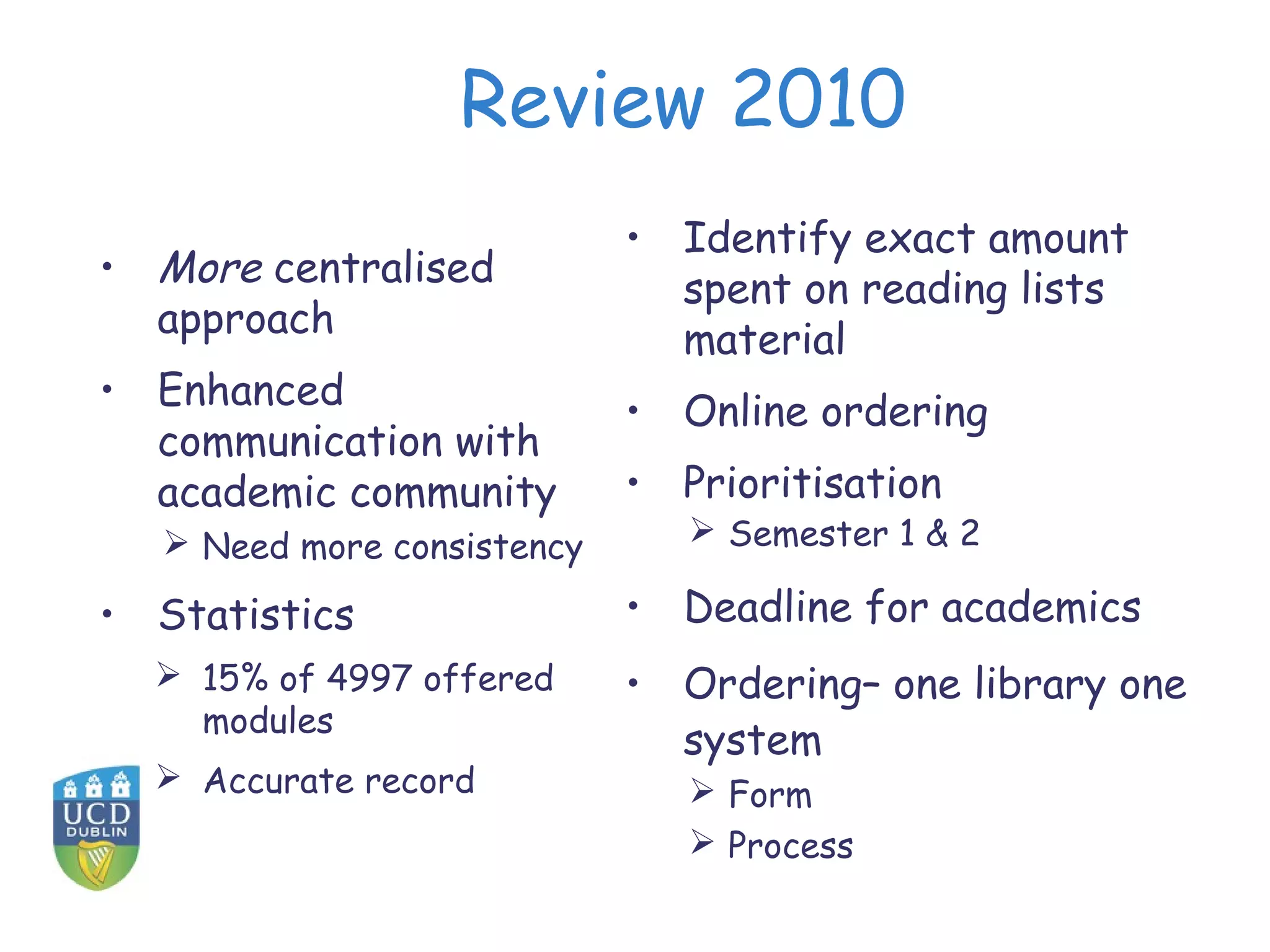 Review 2010
                            • Identify exact amount
• More centralised            spent on reading lists
  approach                    material
• Enhanced                  • Online ordering
  communication with
  academic community        • Prioritisation
   Need more consistency       Semester 1 & 2

• Statistics                • Deadline for academics
   15% of 4997 offered     • Ordering– one library one
    modules
                              system
   Accurate record             Form
                                Process
 