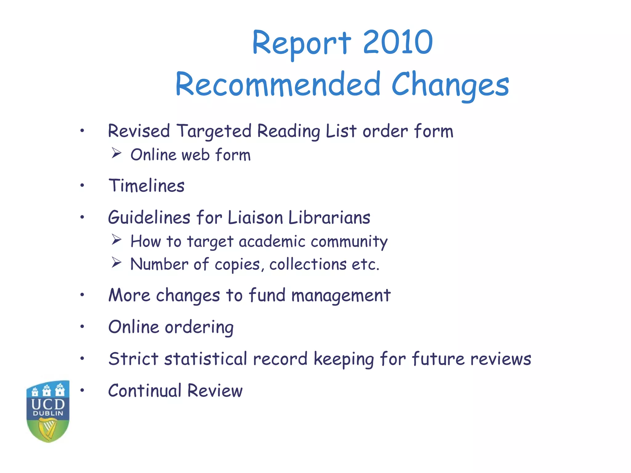 Report 2010
            Recommended Changes
•   Revised Targeted Reading List order form
     Online web form

•   Timelines
•   Guidelines for Liaison Librarians
     How to target academic community
     Number of copies, collections etc.

•   More changes to fund management
•   Online ordering
•   Strict statistical record keeping for future reviews
•   Continual Review
 