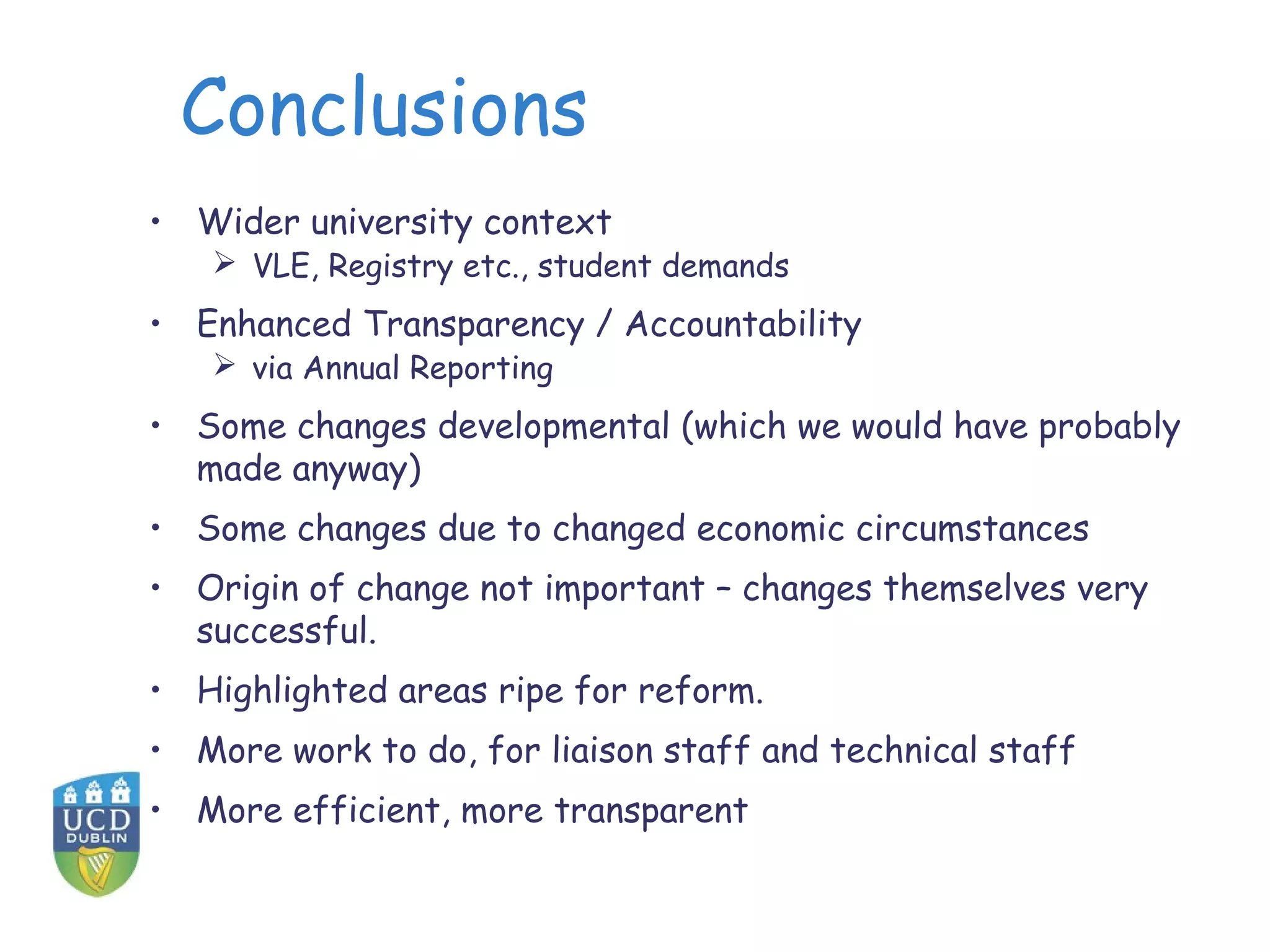 Conclusions
• Wider university context
    VLE, Registry etc., student demands
• Enhanced Transparency / Accountability
    via Annual Reporting
• Some changes developmental (which we would have probably
  made anyway)
• Some changes due to changed economic circumstances
• Origin of change not important – changes themselves very
  successful.
• Highlighted areas ripe for reform.
• More work to do, for liaison staff and technical staff
• More efficient, more transparent
 