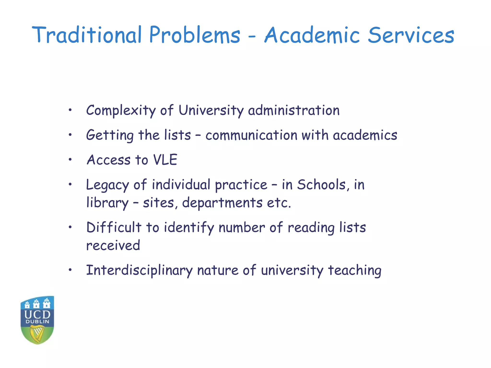 Traditional Problems - Academic Services


   • Complexity of University administration
   • Getting the lists – communication with academics
   • Access to VLE
   • Legacy of individual practice – in Schools, in
     library – sites, departments etc.
   • Difficult to identify number of reading lists
     received
   • Interdisciplinary nature of university teaching
 