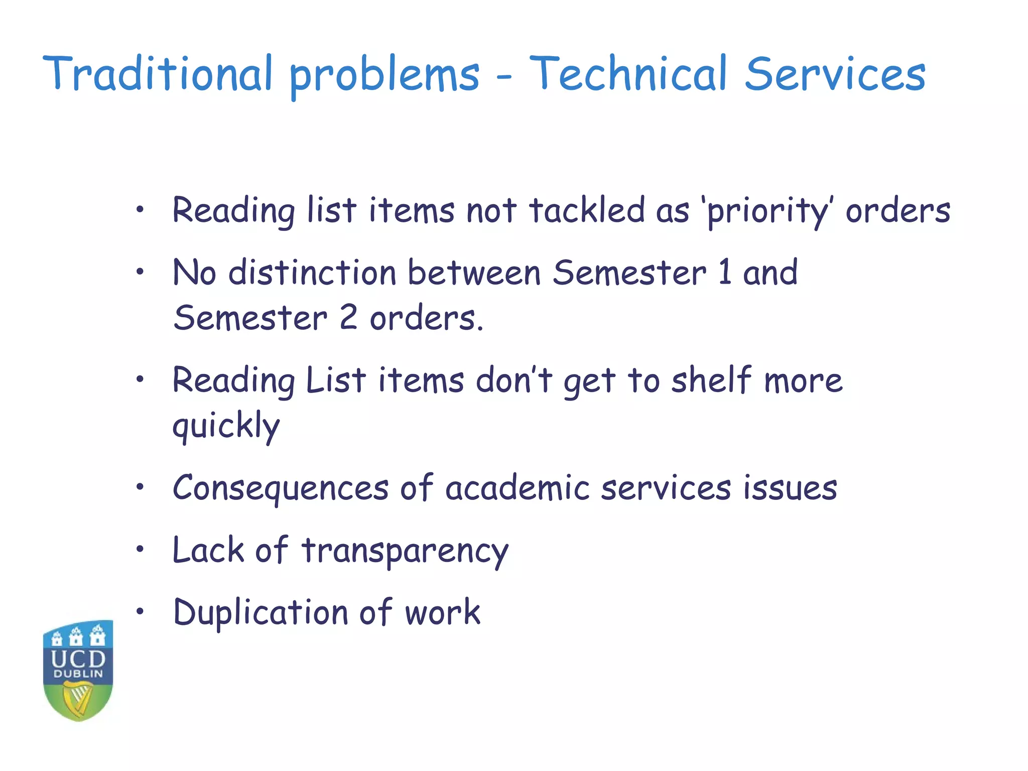 Traditional problems - Technical Services

    • Reading list items not tackled as ‘priority’ orders
    • No distinction between Semester 1 and
      Semester 2 orders.
    • Reading List items don’t get to shelf more
      quickly
    • Consequences of academic services issues
    • Lack of transparency
    • Duplication of work
 