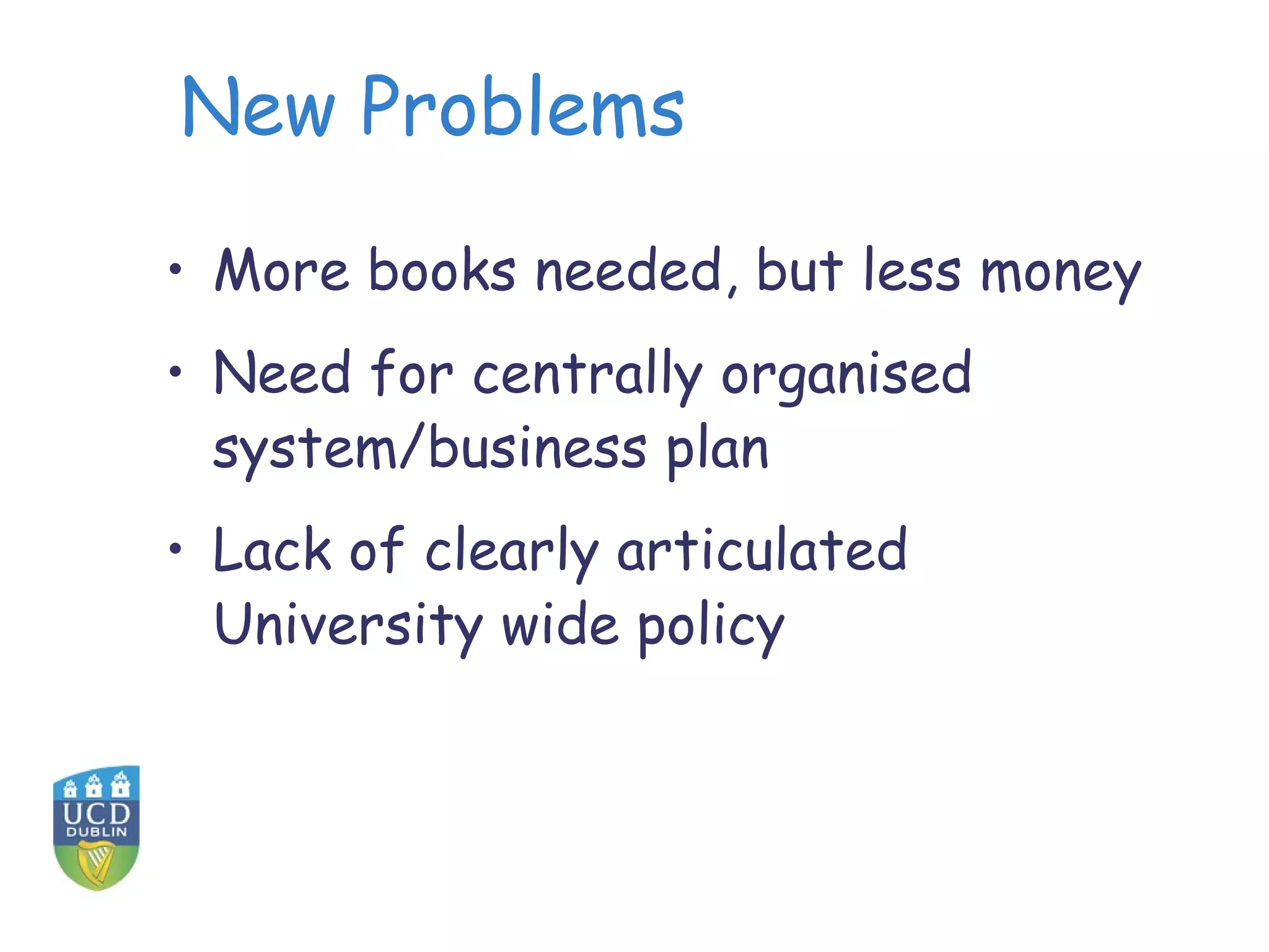 New Problems

• More books needed, but less money
• Need for centrally organised
  system/business plan
• Lack of clearly articulated
  University wide policy
 