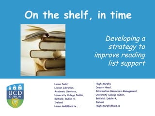 On the shelf, in time

                                     Developing a
                                      strategy to
                                  improve reading
                                      list support

     Lorna Dodd                   Hugh Murphy
     Liaison Librarian,           Deputy Head,
     Academic Services,           Information Resources Management
     University College Dublin,   University College Dublin,
     Belfield, Dublin 4,          Belfield, Dublin 4,
     Ireland                      Ireland
     Lorna.dodd@ucd.ie ,          Hugh.Murphy@ucd.ie
 