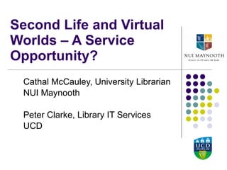 Second Life and Virtual Worlds – A Service Opportunity?  Cathal McCauley, University Librarian NUI Maynooth Peter Clarke, Library IT Services UCD 