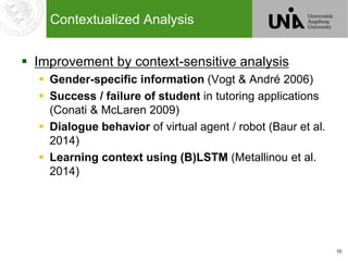 10
Contextualized Analysis
 Improvement by context-sensitive analysis
 Gender-specific information (Vogt & André 2006)
 Success / failure of student in tutoring applications
(Conati & McLaren 2009)
 Dialogue behavior of virtual agent / robot (Baur et al.
2014)
 Learning context using (B)LSTM (Metallinou et al.
2014)
 