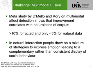 11
Challenge: Multimodal Fusion
 Meta study by D’Mello and Kory on multimodal
affect detection shows that improvement
correlates with naturalness of corpus:
>10% for acted and only <5% for natural data
 In natural interaction people draw on a mixture
of strategies to express emotion leading to a
complementary rather than consistent display of
social behaviour
S.K. D'Mello, J.M. Kory: Consistent but modest: a
meta-analysis on unimodal and multimodal affect
detection accuracies from 30 studies. ICMI 2012: 31-38
 
