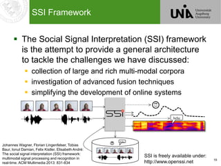 19
SSI Framework
 The Social Signal Interpretation (SSI) framework
is the attempt to provide a general architecture
to tackle the challenges we have discussed:
 collection of large and rich multi-modal corpora
 investigation of advanced fusion techniques
 simplifying the development of online systems
hehe
hehe
Johannes Wagner, Florian Lingenfelser, Tobias
Baur, Ionut Damian, Felix Kistler, Elisabeth André:
The social signal interpretation (SSI) framework:
multimodal signal processing and recognition in
real-time. ACM Multimedia 2013: 831-834
SSI is freely available under:
http://www.openssi.net
 