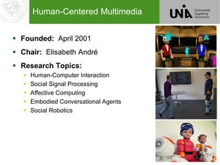 2
Human-Centered Multimedia
 Founded: April 2001
 Chair: Elisabeth André
 Research Topics:
 Human-Computer Interaction
 Social Signal Processing
 Affective Computing
 Embodied Conversational Agents
 Social Robotics
 