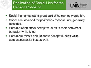 26
Realization of Social Lies for the
Hanson Robokind
 Social lies constitute a great part of human conversation.
 Social lies, as used for politeness reasons, are generally
accepted.
 Humans often show deceptive cues in their nonverbal
behavior while lying.
 Humanoid robots should show deceptive cues while
conducting social lies as well.
 