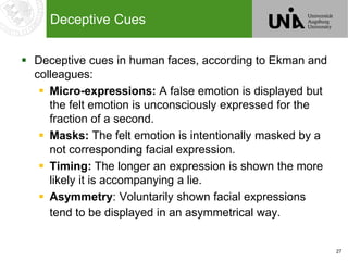 27
Deceptive Cues
 Deceptive cues in human faces, according to Ekman and
colleagues:
 Micro-expressions: A false emotion is displayed but
the felt emotion is unconsciously expressed for the
fraction of a second.
 Masks: The felt emotion is intentionally masked by a
not corresponding facial expression.
 Timing: The longer an expression is shown the more
likely it is accompanying a lie.
 Asymmetry: Voluntarily shown facial expressions
tend to be displayed in an asymmetrical way.
 