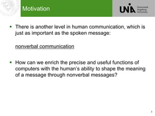 3
Motivation
 There is another level in human communication, which is
just as important as the spoken message:
nonverbal communication
 How can we enrich the precise and useful functions of
computers with the human’s ability to shape the meaning
of a message through nonverbal messages?
 