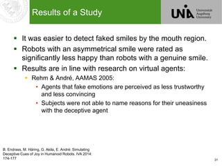 31
Results of a Study
 It was easier to detect faked smiles by the mouth region.
 Robots with an asymmetrical smile were rated as
significantly less happy than robots with a genuine smile.
 Results are in line with research on virtual agents:
 Rehm & André, AAMAS 2005:
• Agents that fake emotions are perceived as less trustworthy
and less convincing
• Subjects were not able to name reasons for their uneasiness
with the deceptive agent
B. Endrass, M. Häring, G. Akila, E. André: Simulating
Deceptive Cues of Joy in Humanoid Robots. IVA 2014:
174-177
 