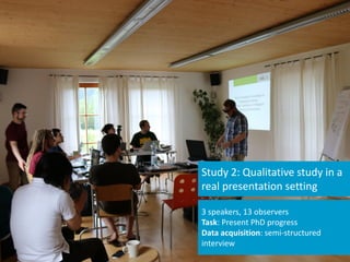 3 speakers, 13 observers
Task: Present PhD progress
Data acquisition: semi-structured
interview
Study 2: Qualitative study in a
real presentation setting
 