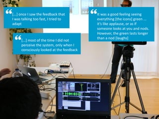 [...] once I saw the feedback that
I was talking too fast, I tried to
adapt
[...] most of the time I did not
perceive the system, only when I
consciously looked at the feedback
It was a good feeling seeing
everything [the icons] green ...
it’s like applause, or as if
someone looks at you and nods.
However, the green lasts longer
than a nod [laughs]
 