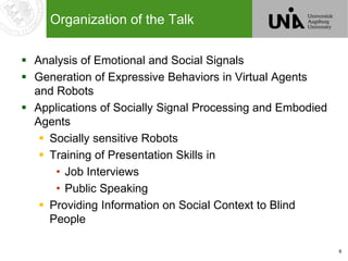 6
Organization of the Talk
 Analysis of Emotional and Social Signals
 Generation of Expressive Behaviors in Virtual Agents
and Robots
 Applications of Socially Signal Processing and Embodied
Agents
 Socially sensitive Robots
 Training of Presentation Skills in
• Job Interviews
• Public Speaking
 Providing Information on Social Context to Blind
People
 