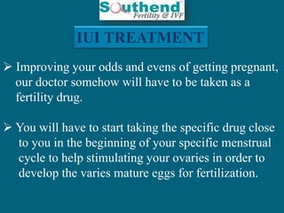 IUI TREATMENT 
 Improving your odds and evens of getting pregnant, 
our doctor somehow will have to be taken as a 
fertility drug. 
 You will have to start taking the specific drug close 
to you in the beginning of your specific menstrual 
cycle to help stimulating your ovaries in order to 
develop the varies mature eggs for fertilization. 
 