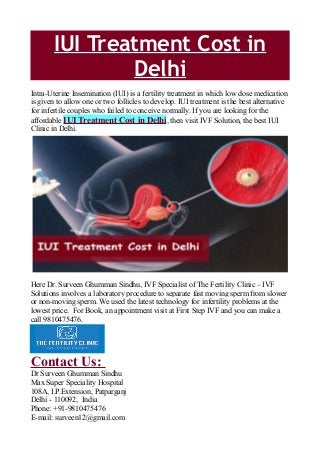 IUI Treatment Cost in
Delhi
Intra-Uterine Insemination (IUI) is a fertility treatment in which low dose medication
is given to allow one or two follicles to develop. IUI treatment is the best alternative
for infertile couples who failed to conceive normally. If you are looking for the
affordable IUI Treatment Cost in Delhi, then visit IVF Solution, the best IUI
Clinic in Delhi.
Here Dr. Surveen Ghumman Sindhu, IVF Specialist of The Fertility Clinic – IVF
Solutions involves a laboratory procedure to separate fast moving sperm from slower
or non-moving sperm. We used the latest technology for infertility problems at the
lowest price. For Book, an appointment visit at First Step IVF and you can make a
call 9810475476.
Contact Us:
Dr Surveen Ghumman Sindhu
Max Super Speciality Hospital
108A, I.P.Extension, Patparganj
Delhi - 110092, India
Phone: +91-9810475476
E-mail: surveen12@gmail.com
 
