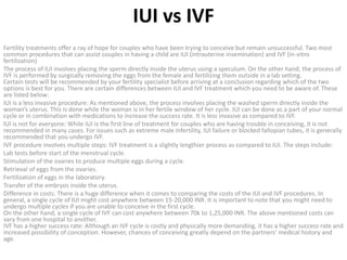 IUI vs IVF
Fertility treatments offer a ray of hope for couples who have been trying to conceive but remain unsuccessful. Two most
common procedures that can assist couples in having a child are IUI (intrauterine insemination) and IVF (in-vitro
fertilization)
The process of IUI involves placing the sperm directly inside the uterus using a speculum. On the other hand, the process of
IVF is performed by surgically removing the eggs from the female and fertilizing them outside in a lab setting.
Certain tests will be recommended by your fertility specialist before arriving at a conclusion regarding which of the two
options is best for you. There are certain differences between IUI and IVF treatment which you need to be aware of. These
are listed below:
IUI is a less invasive procedure: As mentioned above, the process involves placing the washed sperm directly inside the
woman’s uterus. This is done while the woman is in her fertile window of her cycle. IUI can be done as a part of your normal
cycle or in combination with medications to increase the success rate. It is less invasive as compared to IVF.
IUI is not for everyone: While IUI is the first line of treatment for couples who are having trouble in conceiving, it is not
recommended in many cases. For issues such as extreme male infertility, IUI failure or blocked fallopian tubes, it is generally
recommended that you undergo IVF.
IVF procedure involves multiple steps: IVF treatment is a slightly lengthier process as compared to IUI. The steps include:
Lab tests before start of the menstrual cycle.
Stimulation of the ovaries to produce multiple eggs during a cycle.
Retrieval of eggs from the ovaries.
Fertilization of eggs in the laboratory.
Transfer of the embryos inside the uterus.
Difference in costs: There is a huge difference when it comes to comparing the costs of the IUI and IVF procedures. In
general, a single cycle of IUI might cost anywhere between 15-20,000 INR. It is important to note that you might need to
undergo multiple cycles if you are unable to conceive in the first cycle.
On the other hand, a single cycle of IVF can cost anywhere between 70k to 1,25,000 INR. The above mentioned costs can
vary from one hospital to another.
IVF has a higher success rate: Although an IVF cycle is costly and physically more demanding, it has a higher success rate and
increased possibility of conception. However, chances of conceiving greatly depend on the partners’ medical history and
age.
 