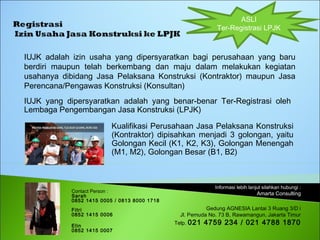 Informasi lebih lanjut silahkan hubungi :
Amarta Consulting
Gedung AGNESIA Lantai 3 Ruang 3/D i
Jl. Pemuda No. 73 B, Rawamangun, Jakarta Timur
Telp. 021 4759 234 / 021 4788 1870
IUJK adalah izin usaha yang dipersyaratkan bagi perusahaan yang baru
berdiri maupun telah berkembang dan maju dalam melakukan kegiatan
usahanya dibidang Jasa Pelaksana Konstruksi (Kontraktor) maupun Jasa
Perencana/Pengawas Konstruksi (Konsultan)
ASLI
Ter-Registrasi LPJK
Contact Person :
Sarah
0852 1415 0005 / 0813 8000 1718
Fitri
0852 1415 0006
Elin
0852 1415 0007
IUJK yang dipersyaratkan adalah yang benar-benar Ter-Registrasi oleh
Lembaga Pengembangan Jasa Konstruksi (LPJK)
Kualifikasi Perusahaan Jasa Pelaksana Konstruksi
(Kontraktor) dipisahkan menjadi 3 golongan, yaitu
Golongan Kecil (K1, K2, K3), Golongan Menengah
(M1, M2), Golongan Besar (B1, B2)
 