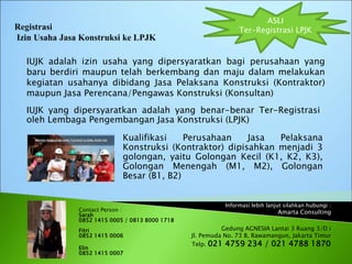 Informasi lebih lanjut silahkan hubungi :
Amarta Consulting
Gedung AGNESIA Lantai 3 Ruang 3/D i
Jl. Pemuda No. 73 B, Rawamangun, Jakarta Timur
Telp. 021 4759 234 / 021 4788 1870
IUJK adalah izin usaha yang dipersyaratkan bagi perusahaan yang
baru berdiri maupun telah berkembang dan maju dalam melakukan
kegiatan usahanya dibidang Jasa Pelaksana Konstruksi (Kontraktor)
maupun Jasa Perencana/Pengawas Konstruksi (Konsultan)
ASLI
Ter-Registrasi LPJK
Contact Person :
Sarah
0852 1415 0005 / 0813 8000 1718
Fitri
0852 1415 0006
Elin
0852 1415 0007
IUJK yang dipersyaratkan adalah yang benar-benar Ter-Registrasi
oleh Lembaga Pengembangan Jasa Konstruksi (LPJK)
Kualifikasi Perusahaan Jasa Pelaksana
Konstruksi (Kontraktor) dipisahkan menjadi 3
golongan, yaitu Golongan Kecil (K1, K2, K3),
Golongan Menengah (M1, M2), Golongan
Besar (B1, B2)
 