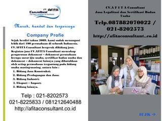 CV.A F I T A Consultant
Jasa Legalitasi dan Sertifikasi Badan
Usaha
Telp.087882070022 /
021-8202573
http://afitaconsultant..co.id
Murah, handal dan terpercaya
Company Profie
Sejak berdiri tahun 2009, kami sudah menangani
lebih dari 100 perusahaan di seluruh Indonesia.
CV.AFITA Consultant bergerak dibidang jasa.
Kegiatan jasa CV.AFITA Consultant mencakup
pengurusan dokument – dokument perusahaan
berupa surat ijin usaha, sertifikat badan usaha dan
dokument – dokument lainnya yang dibutuhkan
oleh setiap perusahaan tergantung pada bidang
usaha masing-masing, antara lain :
1. Bidang Jasa Konstruksi;
2. Bidang Perdagangan dan Jasa;
3. Bidang Industri;
4. Eksport – Import;
5. Bidang lainnya.
IUJK 
Telp : 021-8202573
021-8225833 / 081212640488
http://afitaconsultant.co.id
 