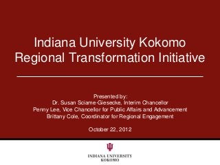Indiana University Kokomo
Regional Transformation Initiative

                          Presented by:
          Dr. Susan Sciame-Giesecke, Interim Chancellor
   Penny Lee, Vice Chancellor for Public Affairs and Advancement
       Brittany Cole, Coordinator for Regional Engagement

                         October 22, 2012
 