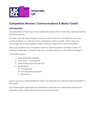 Competition Winners' Communications & Media Toolkit
Introduction
Congratulations! Your project has reached the stage where it has been awarded funding
from Innovate UK.
Innovate UK is all about helping innovative ideas to flourish, and effective business
communications is a vital part of any enterprise’s path to growth. That is why we
encourage you wholeheartedly to take a proactive approach to communications.
We’ve put together this Competition Winners’ Communications & Media Toolkit. It’s
intended to help you, no matter how big or small the project or your PR knowledge is.
This toolkit covers:
1. Announcement checklist
2. Your story – in-house PR
3. Social media and Innovate UK
4. Appendices
a) PR agencies
b) Innovate UK descriptors
c) Disclaimer
Even if you are a communications expert, we hope that you will find useful information in
this toolkit.
We would greatly appreciate your feedback so that we can continuously improve the
support we offer, share best practice and success stories.
 