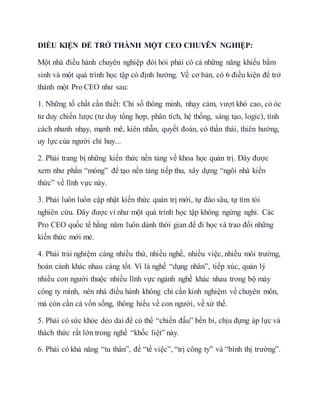 ĐIỀU KIỆN ĐỂ TRỞ THÀNH MỘT CEO CHUYÊN NGHIỆP:
Một nhà điều hành chuyên nghiệp đòi hỏi phải có cả những năng khiếu bẩm
sinh và một quá trình học tập có định hướng. Về cơ bản, có 6 điều kiện để trở
thành một Pro CEO như sau:
1. Những tố chất cần thiết: Chỉ số thông minh, nhạy cảm, vượt khó cao, có óc
tư duy chiến lược (tư duy tổng hợp, phân tích, hệ thống, sáng tạo, logic), tính
cách nhanh nhạy, mạnh mẽ, kiên nhẫn, quyết đoán, có thần thái, thiên hướng,
uy lực của người chỉ huy...
2. Phải trang bị những kiến thức nền tảng về khoa học quản trị. Đây được
xem như phần “móng” để tạo nền tảng tiếp thu, xây dựng “ngôi nhà kiến
thức” về lĩnh vực này.
3. Phải luôn luôn cập nhật kiến thức quản trị mới, tự đào sâu, tự tìm tòi
nghiên cứu. Đây được ví như một quá trình học tập không ngừng nghỉ. Các
Pro CEO quốc tế hằng năm luôn dành thời gian để đi học và trao đổi những
kiến thức mới mẻ.
4. Phải trải nghiệm càng nhiều thứ, nhiều nghề, nhiều việc, nhiều môi trường,
hoàn cảnh khác nhau càng tốt. Vì là nghề “dụng nhân”, tiếp xúc, quản lý
nhiều con người thuộc nhiều lĩnh vực ngành nghề khác nhau trong bộ máy
công ty mình, nên nhà điều hành không chỉ cần kinh nghiệm về chuyên môn,
mà còn cần cả vốn sống, thông hiểu về con người, về xử thế.
5. Phải có sức khỏe dẻo dai để có thể “chiến đấu” bền bỉ, chịu đựng áp lực và
thách thức rất lớn trong nghề “khốc liệt” này.
6. Phải có khả năng “tu thân”, để “tề việc”, “trị công ty” và “bình thị trường”.
 
