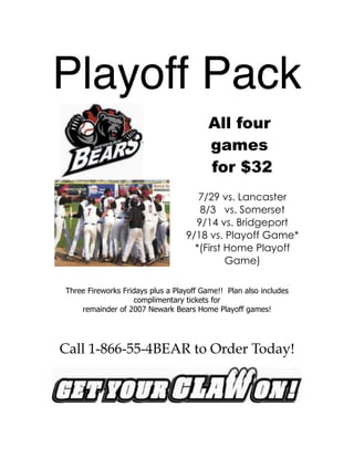 !
! ! !
! !
!
!
!
!
!
!
Playoff Pack
All four
games
for $32
7/29 vs. Lancaster
8/3 vs. Somerset
9/14 vs. Bridgeport
9/18 vs. Playoff Game*
*(First Home Playoff
Game)
Three Fireworks Fridays plus a Playoff Game!! Plan also includes
complimentary tickets for
remainder of 2007 Newark Bears Home Playoff games!
Call 1-866-55-4BEAR to Order Today!
 