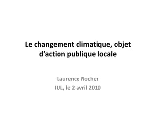 Le changement climatique, objet d’action publique locale  Laurence Rocher IUL, le 2 avril 2010 