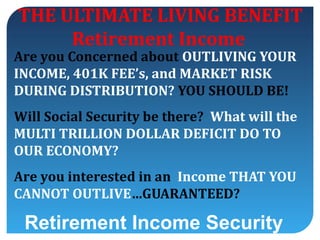 THE ULTIMATE LIVING BENEFIT
     Retirement Income
Are you Concerned about OUTLIVING YOUR
INCOME, 401K FEE’s, and MARKET RISK
DURING DISTRIBUTION? YOU SHOULD BE!
Will Social Security be there? What will the
MULTI TRILLION DOLLAR DEFICIT DO TO
OUR ECONOMY?
Are you interested in an Income THAT YOU
CANNOT OUTLIVE…GUARANTEED?

 Retirement Income Security
 
