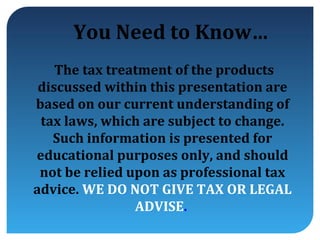 You Need to Know…
    The tax treatment of the products
 discussed within this presentation are
based on our current understanding of
 tax laws, which are subject to change.
   Such information is presented for
educational purposes only, and should
 not be relied upon as professional tax
advice. WE DO NOT GIVE TAX OR LEGAL
                ADVISE.
 