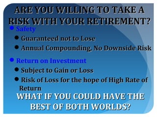 ARE YOU WILLING TO TAKE A
RISK WITH YOUR RETIREMENT?
Safety
 Guaranteed not to Lose
 Annual Compounding, No Downside Risk
Return on Investment
 Subject to Gain or Loss
 Risk of Loss for the hope of High Rate of
  Return
  WHAT IF YOU COULD HAVE THE
    BEST OF BOTH WORLDS?
 