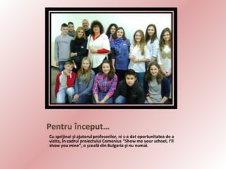 Pentru început…
Cu sprijinul şi ajutorul profesorilor, ni s-a dat oportunitatea de a
vizita, în cadrul proiectului Comenius “Show me your school, I’ll
show you mine”, o şcoală din Bulgaria şi nu numai.

 