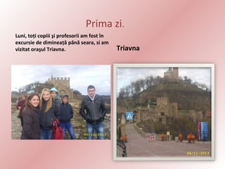 Prima zi.
Luni, toţi copiii şi profesorii am fost în
excursie de dimineaţă până seara, si am
vizitat oraşul Triavna.

Triavna

 