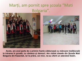 Marţi, am pornit spre şcoala “Mati
Bolgaria”.

Acolo, am avut parte de o primire foarte călduroasă cu mâncare tradiţională
la intrarea în şcoală, cu cântece şi dansuri. Am vizitat clasele din Şcoala Mati
Bolgaria din Kazanlak, iar la prânz, cei mici, ne-au oferit un adevărat festin.

 