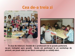 Cea de-a treia zi

În ziua de miercuri, însoţiţi de o profesoară de la şcoala parteneră,
ne-am îndreptat spre şcoală. Acolo am participat la un workshop de
pictură, am jucat volei şi am făcut cunoştinţă cu ceilalţi elevi.

 