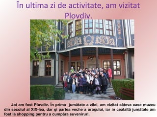 În ultima zi de activitate, am vizitat
Plovdiv.

Joi am fost Plovdiv. În prima jumătate a zilei, am vizitat câteva case muzeu
din secolul al XIX-lea, dar şi partea veche a oraşului, iar in cealaltă jumătate am
fost la shopping pentru a cumpăra suveniruri.

 