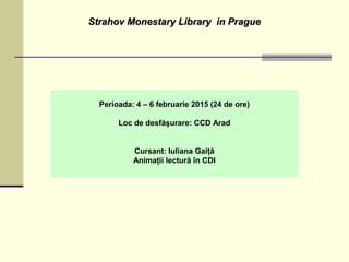 Strahov Monestary Library in PragueStrahov Monestary Library in Prague
Perioada: 4 – 6 februarie 2015 (24 de ore)
Loc de desfăşurare: CCD Arad
Cursant: Iuliana Gaiţă
Animaţii lectură în CDI
 