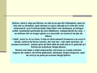 Şofron, când o văzu pe Simina, se uita la ea aşa din întâmplare, apoi se
uita mai cu dinadins, apoi rămase cu gura căscată şi în cele din urmă
simţi parcă i s-ar fi stricat toată viaţa câtă-i mai rămăsese, şi întregul
suflet, substan ă spirituală de sine stătătoare, independentă de corp, iț
se strânse într-un singur gând: s-o ascundă, ca numai el să ştie de
dânsa.
– Haid’, soro! tu vii cu mine, îi zise el când oamenii începură a se urca în
căruţe, vehicul de forma carului, dar mai mic ; sări apoi sprinten, îşi
scoase sucmanul, postav gros de lână albă de subt sacul cu grăunţe şi-l
întinse pe scândură, lângă dânsul.
Simina mai stete o clipă nedumerită, mai trase cu coada ochiului,
organe ale vederii, de formă globulară, sticloase, înspre Iorgovan, apoi
de urcă şi se puse pe sucman lângă Şofron.
 