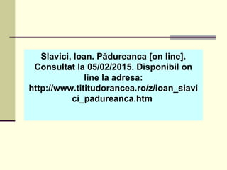 Slavici, Ioan. Pădureanca [on line].
Consultat la 05/02/2015. Disponibil on
line la adresa:
http://www.tititudorancea.ro/z/ioan_slavi
ci_padureanca.htm
 