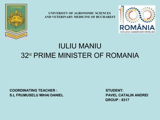 UNIVERSITY OF AGRONOMIC SCIENCES
AND VETERINARY MEDICINE OF BUCHAREST
IULIU MANIU
32nd
PRIME MINISTER OF ROMANIA
COORDINATING TEACHER : STUDENT:
S.L FRUMUSELU MIHAI DANIEL PAVEL CATALIN ANDREI
GROUP : 8317
 