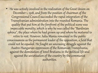 • He was actively involved in the realization of the Great Union on
December 1, 1918, and from the position of chairman of the
Congressional Council succeeded the rapid integration of the
Transylvanian administration into the reunited Romania. The
quality that put him at the forefront of the political scene was
impeccable morality, which is why he was called the "Bardinian
sphinx", the place where he had grown up and where he matured to
retire to rest. However, Iuliu Maniu remained in the public
consciousness as the permanent leader of the opposition, a field that
could not be equaled. He fought an unceasing struggle against the
Austro-Hungarian oppression of the Romanian Transylvania,
against the domination of Ionel Bratianu in the political life and
against the sovietisation of the country by the communist
authorities.
 