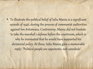 • To illustrate the political belief of Iuliu Maniu is a significant
episode of 1946, during the process of communist authorities
against Ion Antonescu. Controversy, Maniu did not hesitate
to take the marshal's defense before the courtroom, which is
why he insinuated that he would have supported his
dictatorial policy. At these, Iuliu Maniu gave a memorable
reply: "Political people are opponents, not cannibals".
 