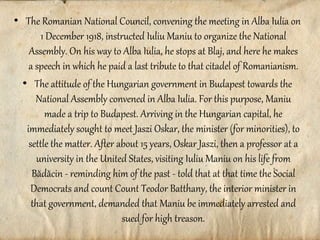 • The Romanian National Council, convening the meeting in Alba Iulia on
1 December 1918, instructed Iuliu Maniu to organize the National
Assembly. On his way to Alba Iulia, he stops at Blaj, and here he makes
a speech in which he paid a last tribute to that citadel of Romanianism.
• The attitude of the Hungarian government in Budapest towards the
National Assembly convened in Alba Iulia. For this purpose, Maniu
made a trip to Budapest. Arriving in the Hungarian capital, he
immediately sought to meet Jaszi Oskar, the minister (for minorities), to
settle the matter. After about 15 years, Oskar Jaszi, then a professor at a
university in the United States, visiting Iuliu Maniu on his life from
Bădăcin - reminding him of the past - told that at that time the Social
Democrats and count Count Teodor Batthany, the interior minister in
that government, demanded that Maniu be immediately arrested and
sued for high treason.
 