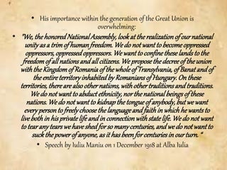 • His importance within the generation of the Great Union is
overwhelming:
• "We,thehonoredNationalAssembly,lookat therealizationofournational
unityasa trimof humanfreedom.We do notwantto becomeoppressed
oppressors,oppressedoppressors.We wanttoconfinetheselandstothe
freedomof allnationsandallcitizens.We proposethedecreeof theunion
withtheKingdomof Romaniaof thewholeof Transylvania,ofBanatandof
theentireterritoryinhabitedby Romaniansof Hungary.Onthese
territories,therearealsoothernations,withothertraditionsandtraditions.
We do notwanttoabductethnicity,northenationalbeingsofthese
nations.We do notwantto kidnapthetongueof anybody,butwewant
everypersontofreelychoosethelanguageandfaithin whichhewantsto
livebothin hisprivatelifeandin connectionwithstatelife.We do notwant
totearanytearswehaveshedforsomanycenturies,andwedo notwantto
suckthepowerof anyone,asit hasbeenforcenturiesin ourturn.“
• Speech by Iuliu Maniu on 1 December 1918 at Alba Iulia
 