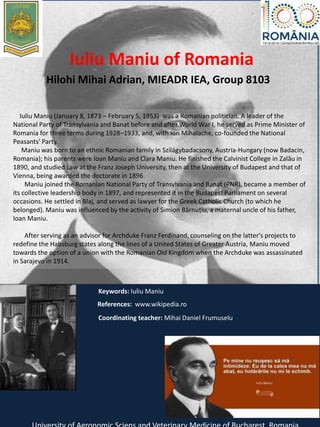 Iuliu Maniu of Romania
Hilohi Mihai Adrian, MIEADR IEA, Group 8103
Iuliu Maniu (January 8, 1873 – February 5, 1953) was a Romanian politician. A leader of the
National Party of Transylvania and Banat before and after World War I, he served as Prime Minister of
Romania for three terms during 1928–1933, and, with Ion Mihalache, co-founded the National
Peasants' Party.
Maniu was born to an ethnic Romanian family in Szilágybadacsony, Austria-Hungary (now Badacin,
Romania); his parents were Ioan Maniu and Clara Maniu. He finished the Calvinist College in Zalău in
1890, and studied Law at the Franz Joseph University, then at the University of Budapest and that of
Vienna, being awarded the doctorate in 1896.
Maniu joined the Romanian National Party of Transylvania and Banat (PNR), became a member of
its collective leadership body in 1897, and represented it in the Budapest Parliament on several
occasions. He settled in Blaj, and served as lawyer for the Greek Catholic Church (to which he
belonged). Maniu was influenced by the activity of Simion Bărnuțiu, a maternal uncle of his father,
Ioan Maniu.
After serving as an advisor for Archduke Franz Ferdinand, counseling on the latter's projects to
redefine the Habsburg states along the lines of a United States of Greater Austria, Maniu moved
towards the option of a union with the Romanian Old Kingdom when the Archduke was assassinated
in Sarajevo in 1914.
Keywords: Iuliu Maniu
References: www.wikipedia.ro
Coordinating teacher: Mihai Daniel Frumuselu
 